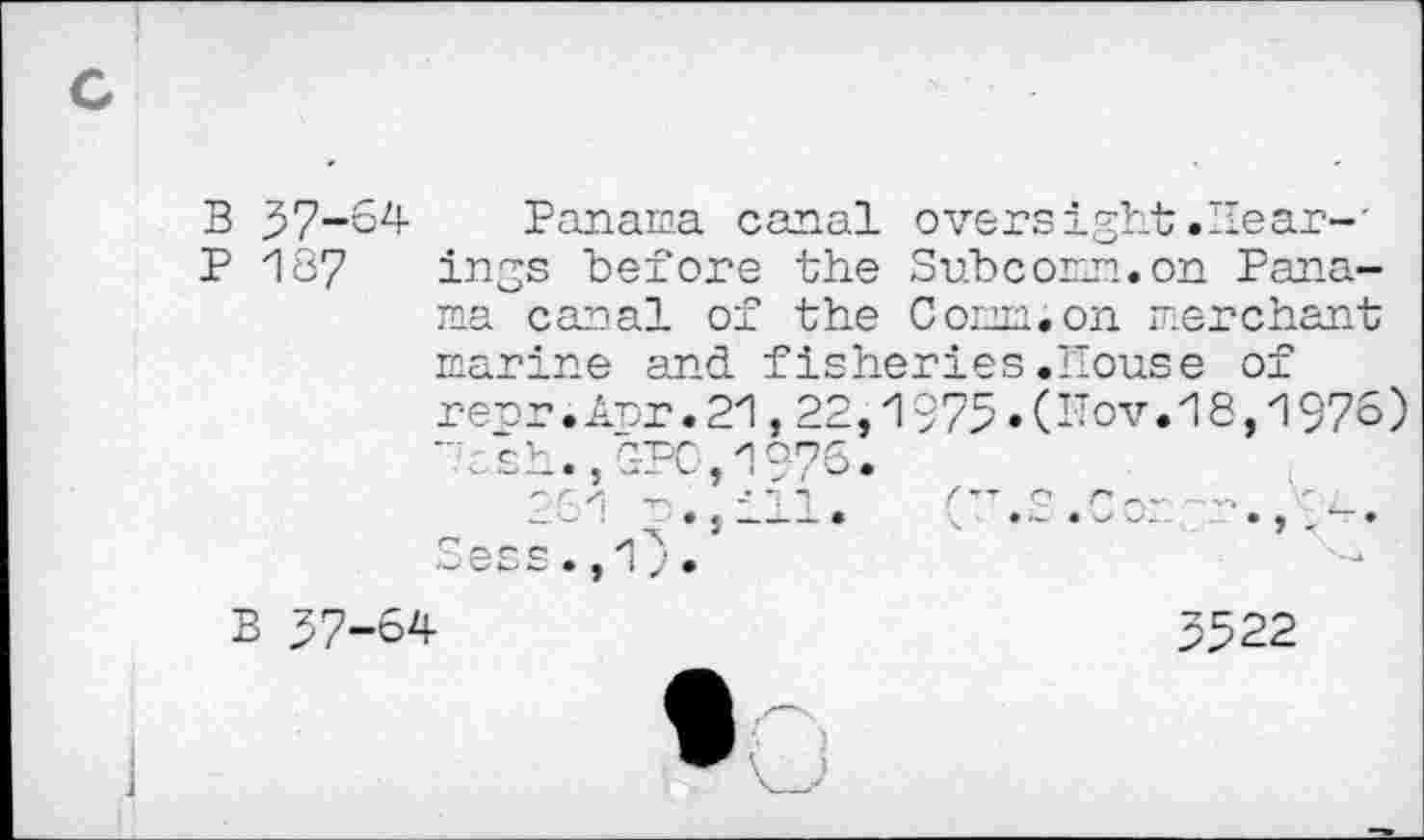 ﻿B 37-64
P 187
Panama canal oversight.Hear-' ings before the Sub com. on Panama canal of the Conn.on merchant
marine and fisheries.House of repr.Apr.21,22,1$75»(^ov.18,1976)
B 37-64
3322